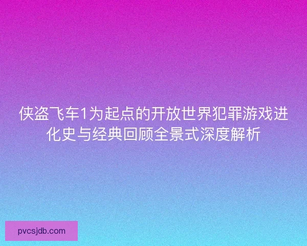 侠盗飞车1为起点的开放世界犯罪游戏进化史与经典回顾全景式深度解析