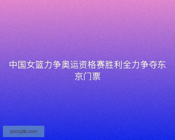 中国女篮力争奥运资格赛胜利全力争夺东京门票