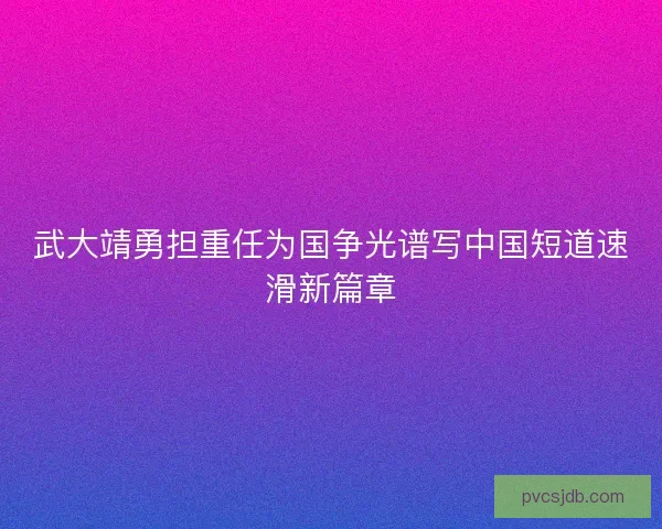 武大靖勇担重任为国争光谱写中国短道速滑新篇章