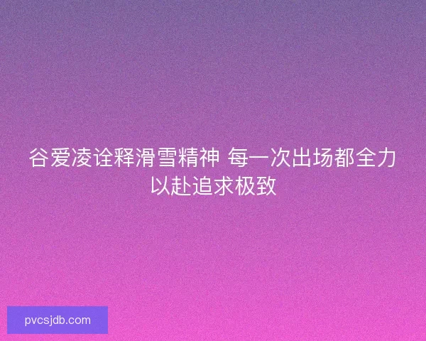 谷爱凌诠释滑雪精神 每一次出场都全力以赴追求极致