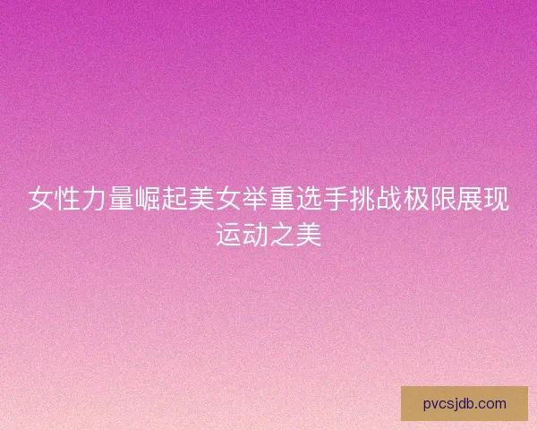 女性力量崛起美女举重选手挑战极限展现运动之美