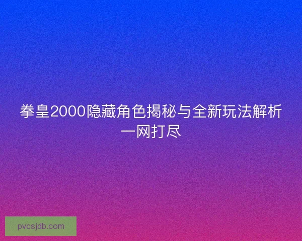拳皇2000隐藏角色揭秘与全新玩法解析一网打尽