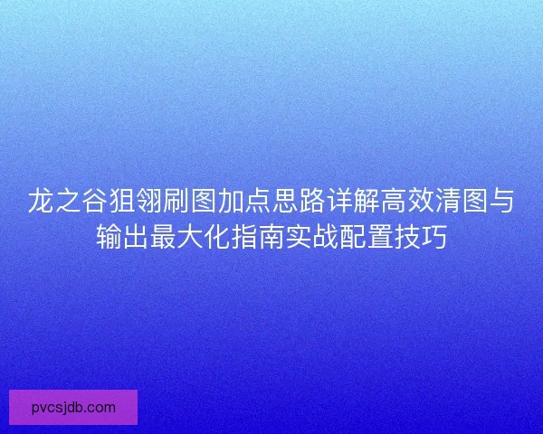 龙之谷狙翎刷图加点思路详解高效清图与输出最大化指南实战配置技巧