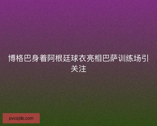 博格巴身着阿根廷球衣亮相巴萨训练场引关注