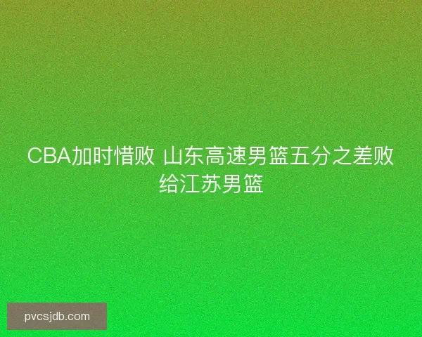 CBA加时惜败 山东高速男篮五分之差败给江苏男篮