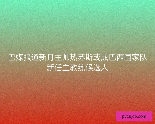 巴媒报道新月主帅热苏斯或成巴西国家队新任主教练候选人