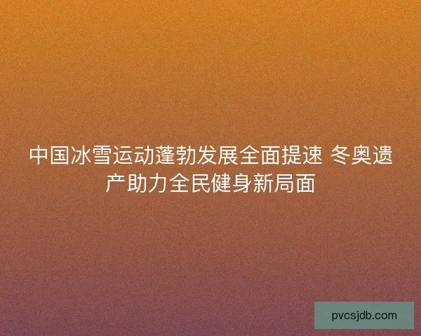 中国冰雪运动蓬勃发展全面提速 冬奥遗产助力全民健身新局面